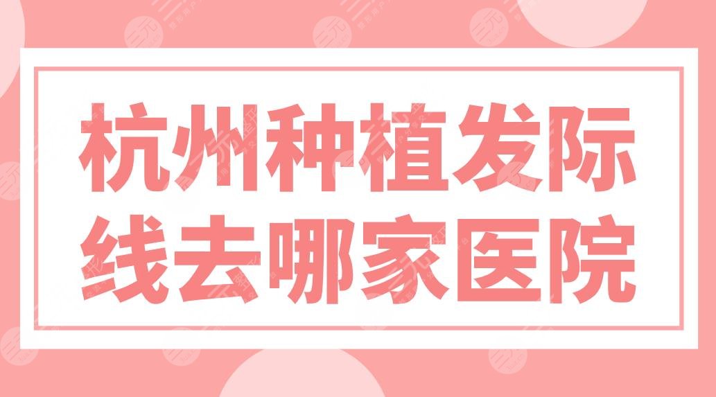 杭州種植發(fā)際線去哪家醫(yī)院？植發(fā)醫(yī)院排名榜來啦！新生、大麥哪家實力好？