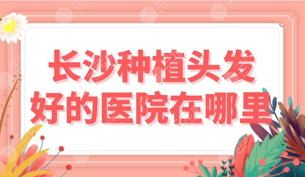 長(zhǎng)沙種植頭發(fā)好的醫(yī)院在哪里？植發(fā)醫(yī)院排名前五|新生、大麥、美萊等上榜！